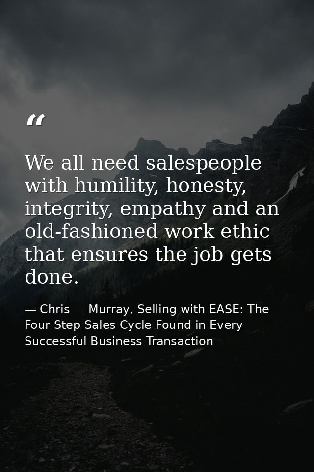 We all need salespeople with humility, honesty, integrity, empathy and an old-fashioned work ethic that ensures the job  — Chris     Murray, Selling with EASE: The Four Step Sales Cycle Found in Every Successful Business Transaction