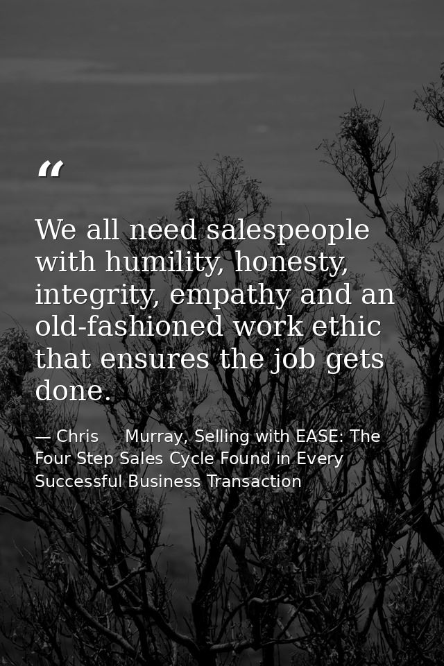 We all need salespeople with humility, honesty, integrity, empathy and an old-fashioned work ethic that ensures the job  — Chris     Murray, Selling with EASE: The Four Step Sales Cycle Found in Every Successful Business Transaction