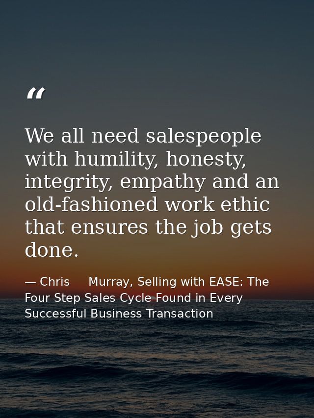 We all need salespeople with humility, honesty, integrity, empathy and an old-fashioned work ethic that ensures the job  — Chris     Murray, Selling with EASE: The Four Step Sales Cycle Found in Every Successful Business Transaction
