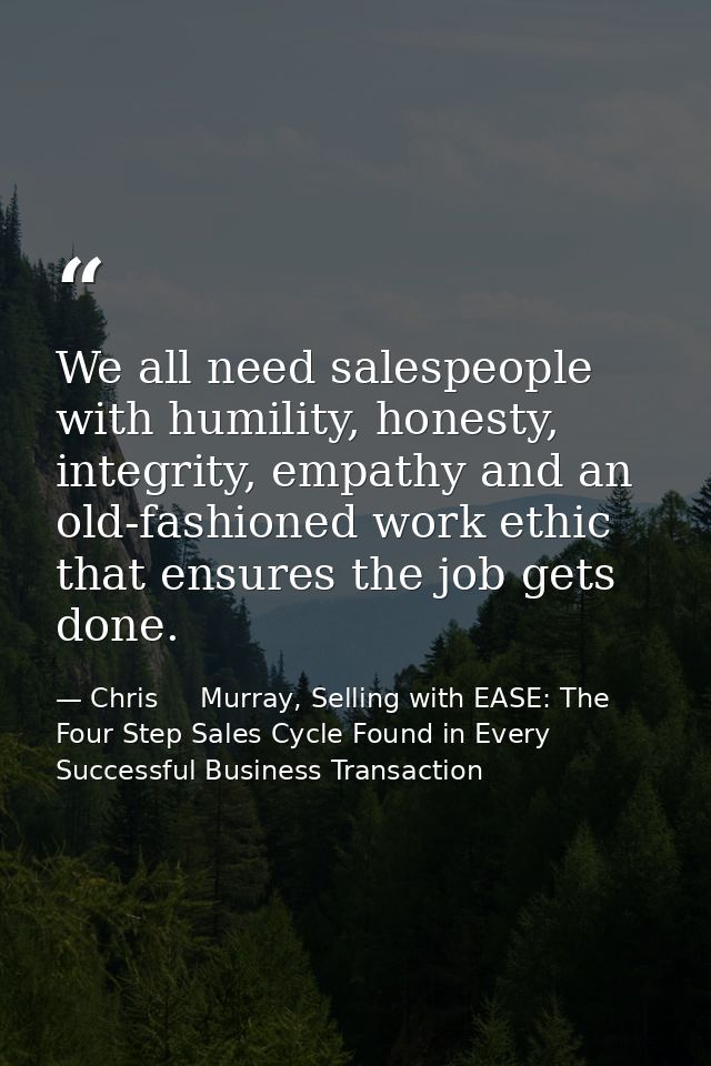 We all need salespeople with humility, honesty, integrity, empathy and an old-fashioned work ethic that ensures the job  — Chris     Murray, Selling with EASE: The Four Step Sales Cycle Found in Every Successful Business Transaction