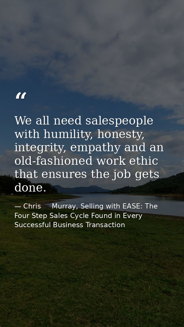We all need salespeople with humility, honesty, integrity, empathy and an old-fashioned work ethic that ensures the job  — Chris     Murray, Selling with EASE: The Four Step Sales Cycle Found in Every Successful Business Transaction