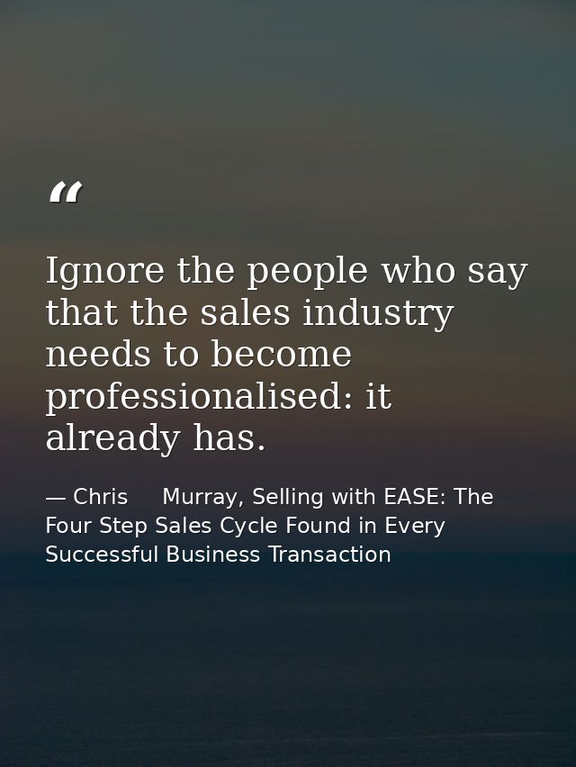 Ignore the people who say that the sales industry needs to become professionalised: it already has. — Chris     Murray, Selling with EASE: The Four Step Sales Cycle Found in Every Successful Business Transaction