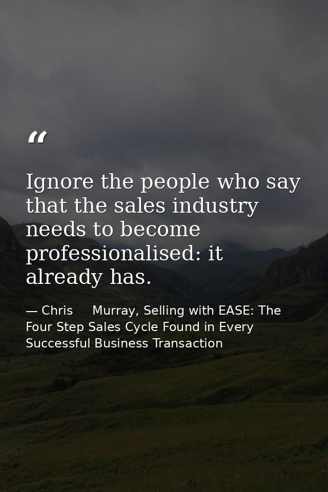 Ignore the people who say that the sales industry needs to become professionalised: it already has. — Chris     Murray, Selling with EASE: The Four Step Sales Cycle Found in Every Successful Business Transaction