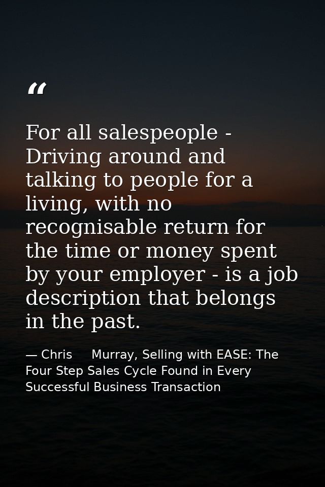 For all salespeople - Driving around and talking to people for a living, with no recognisable return for the time or mon — Chris     Murray, Selling with EASE: The Four Step Sales Cycle Found in Every Successful Business Transaction