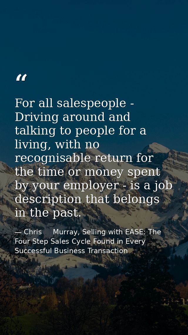 For all salespeople - Driving around and talking to people for a living, with no recognisable return for the time or mon — Chris     Murray, Selling with EASE: The Four Step Sales Cycle Found in Every Successful Business Transaction