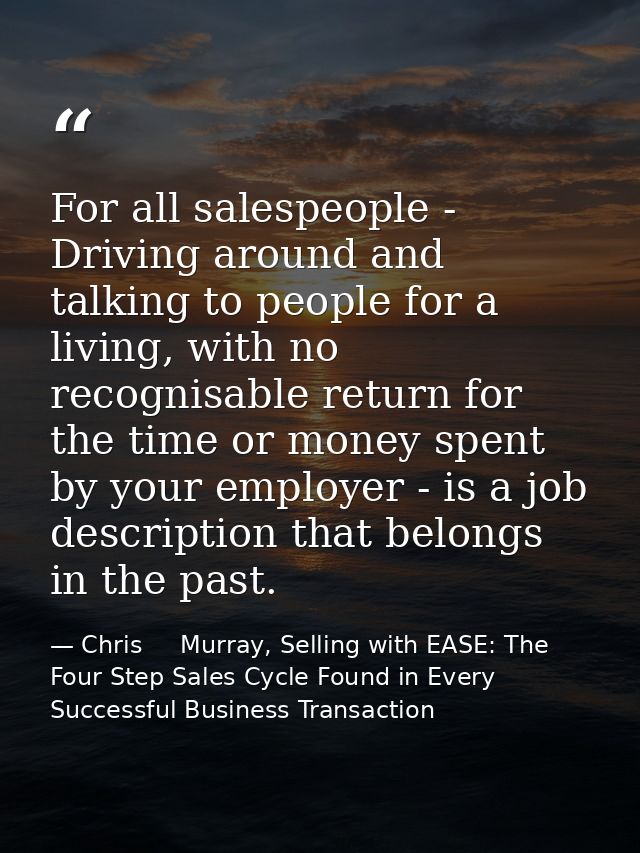 For all salespeople - Driving around and talking to people for a living, with no recognisable return for the time or mon — Chris     Murray, Selling with EASE: The Four Step Sales Cycle Found in Every Successful Business Transaction