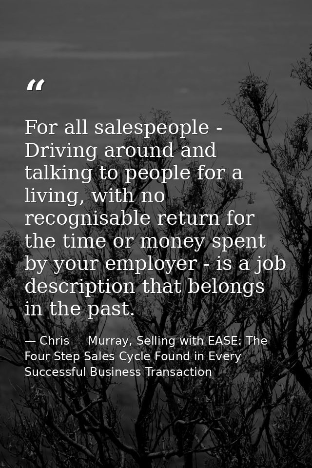 For all salespeople - Driving around and talking to people for a living, with no recognisable return for the time or mon — Chris     Murray, Selling with EASE: The Four Step Sales Cycle Found in Every Successful Business Transaction