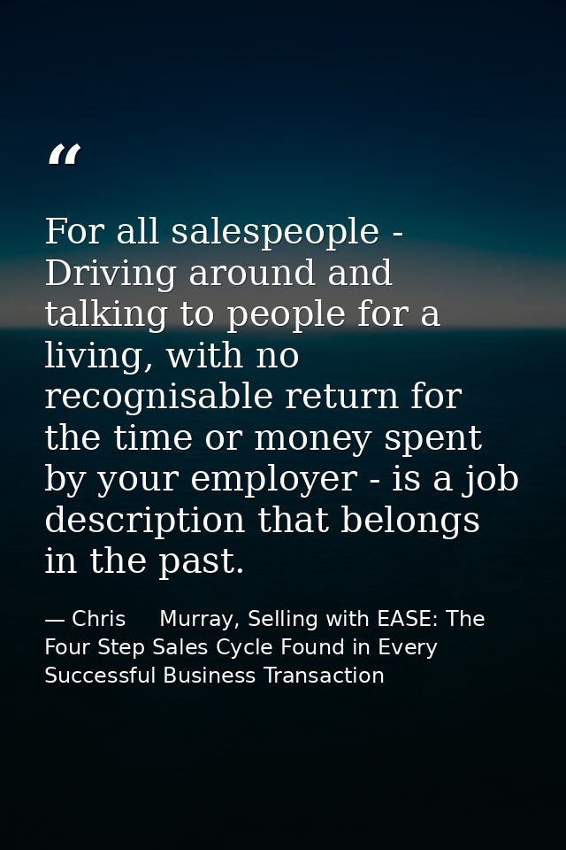 For all salespeople - Driving around and talking to people for a living, with no recognisable return for the time or mon — Chris     Murray, Selling with EASE: The Four Step Sales Cycle Found in Every Successful Business Transaction