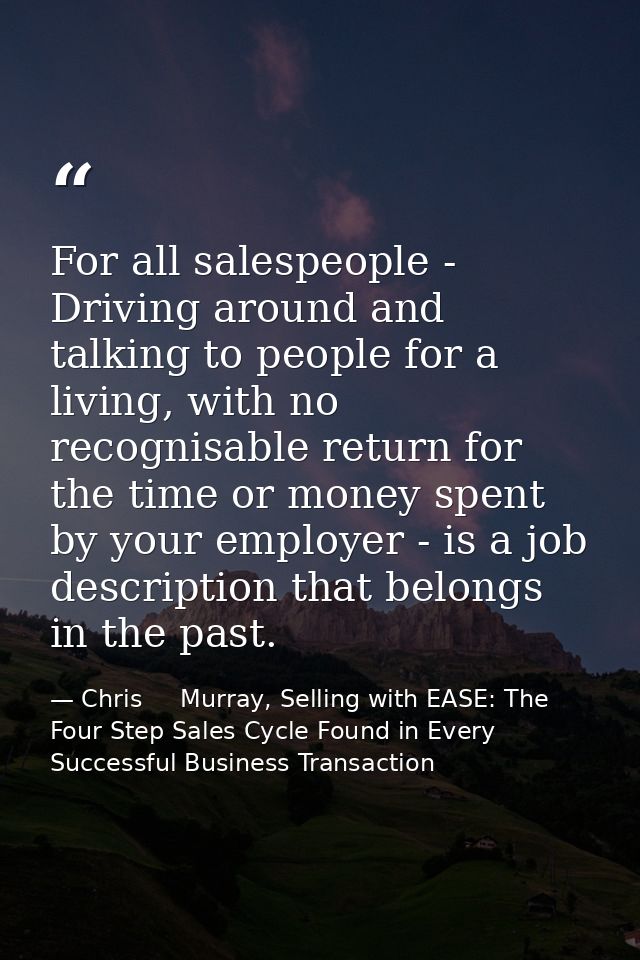 For all salespeople - Driving around and talking to people for a living, with no recognisable return for the time or mon — Chris     Murray, Selling with EASE: The Four Step Sales Cycle Found in Every Successful Business Transaction