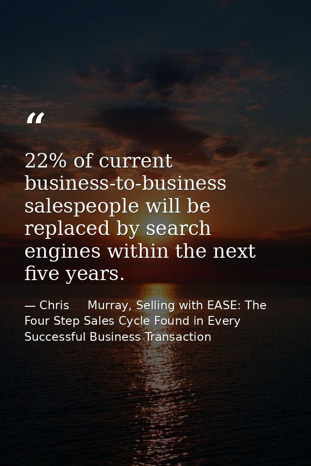 22% of current business-to-business salespeople will be replaced by search engines within the next five years. — Chris     Murray, Selling with EASE: The Four Step Sales Cycle Found in Every Successful Business Transaction
