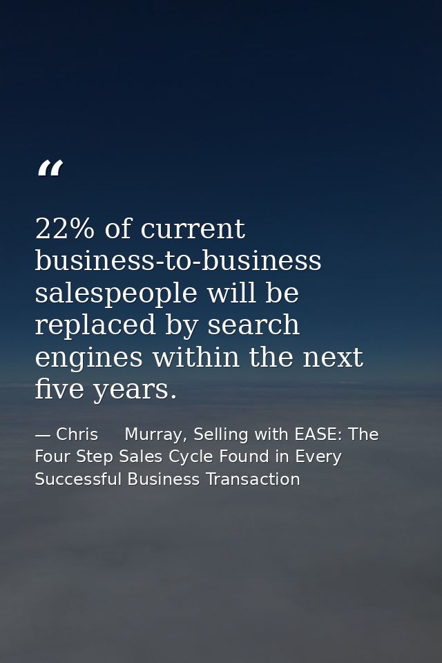 22% of current business-to-business salespeople will be replaced by search engines within the next five years. — Chris     Murray, Selling with EASE: The Four Step Sales Cycle Found in Every Successful Business Transaction