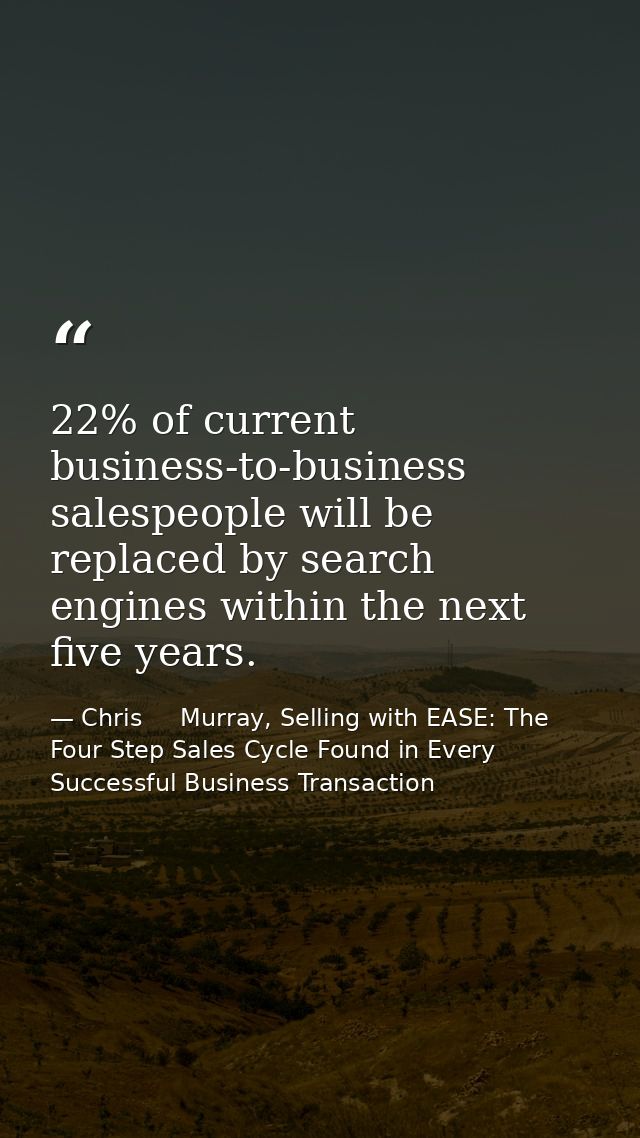 22% of current business-to-business salespeople will be replaced by search engines within the next five years. — Chris     Murray, Selling with EASE: The Four Step Sales Cycle Found in Every Successful Business Transaction