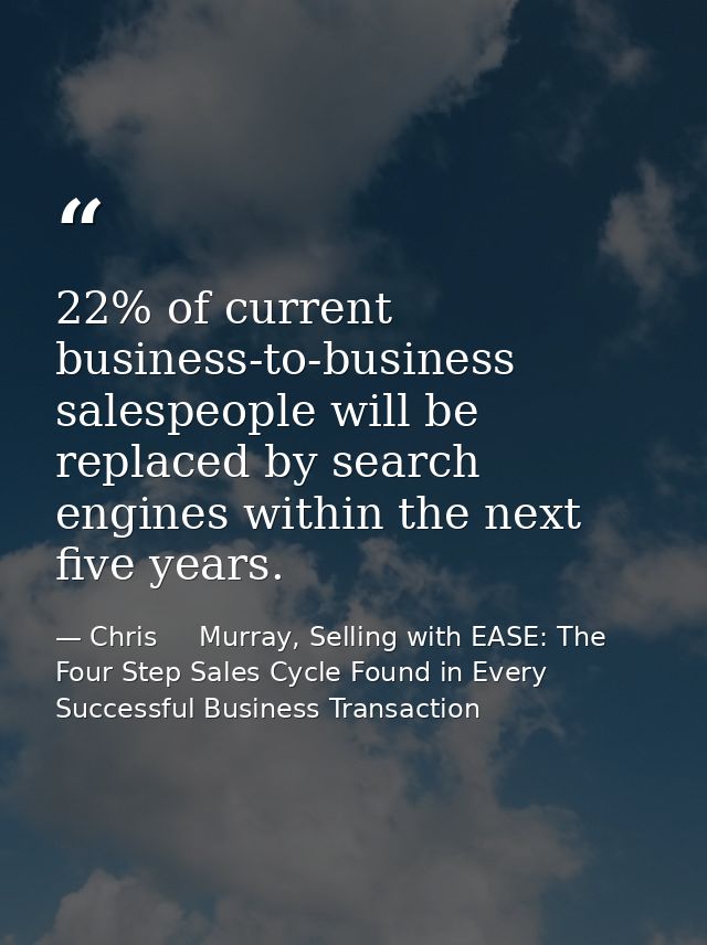 22% of current business-to-business salespeople will be replaced by search engines within the next five years. — Chris     Murray, Selling with EASE: The Four Step Sales Cycle Found in Every Successful Business Transaction