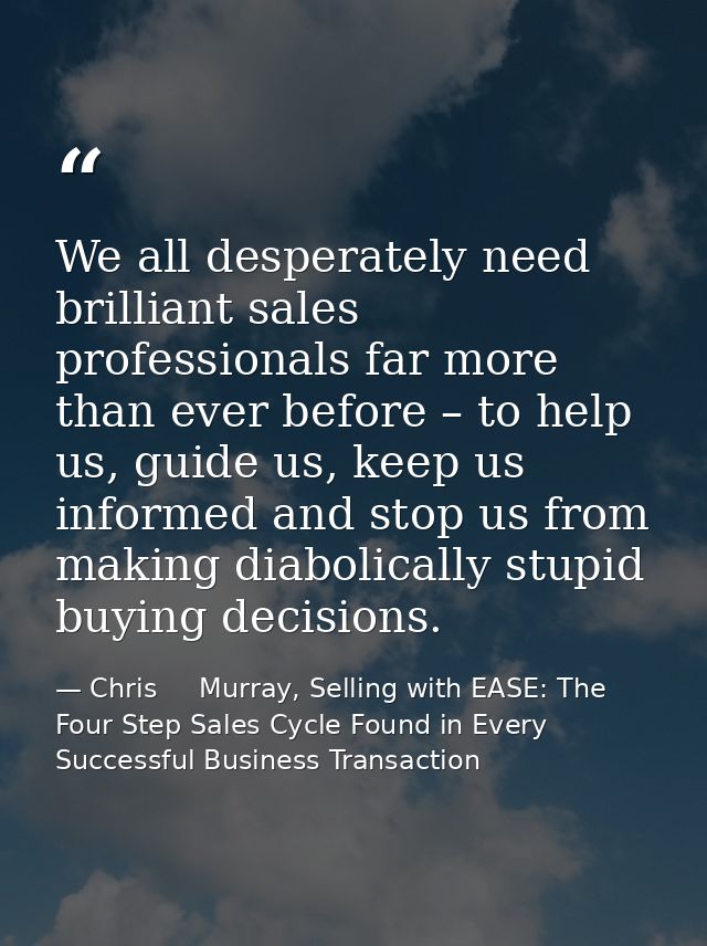 We all desperately need brilliant sales professionals far more than ever before – to help us, guide us, keep us informed — Chris     Murray, Selling with EASE: The Four Step Sales Cycle Found in Every Successful Business Transaction