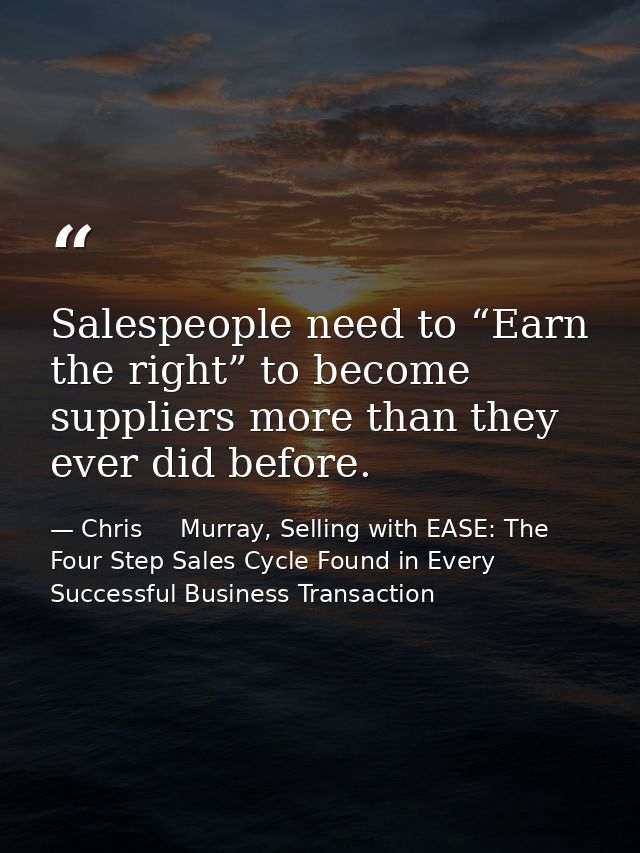 Salespeople need to “Earn the right” to become suppliers more than they ever did before. — Chris     Murray, Selling with EASE: The Four Step Sales Cycle Found in Every Successful Business Transaction