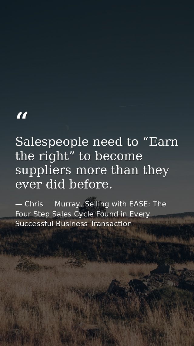 Salespeople need to “Earn the right” to become suppliers more than they ever did before. — Chris     Murray, Selling with EASE: The Four Step Sales Cycle Found in Every Successful Business Transaction