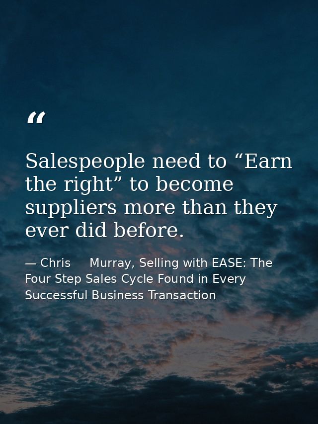 Salespeople need to “Earn the right” to become suppliers more than they ever did before. — Chris     Murray, Selling with EASE: The Four Step Sales Cycle Found in Every Successful Business Transaction