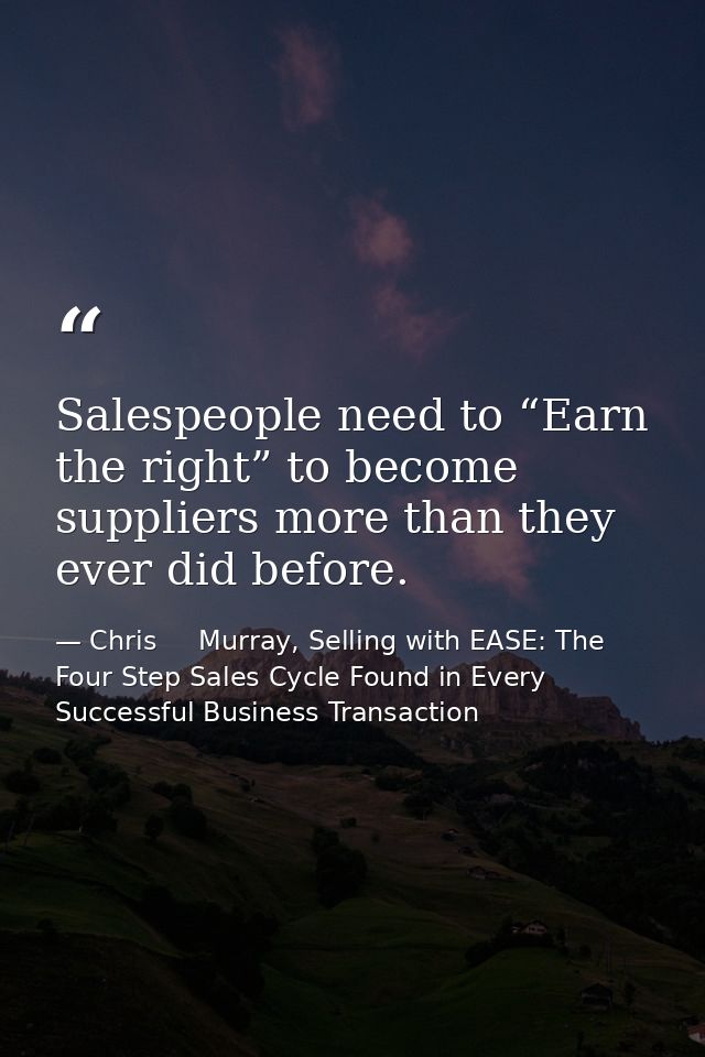 Salespeople need to “Earn the right” to become suppliers more than they ever did before. — Chris     Murray, Selling with EASE: The Four Step Sales Cycle Found in Every Successful Business Transaction
