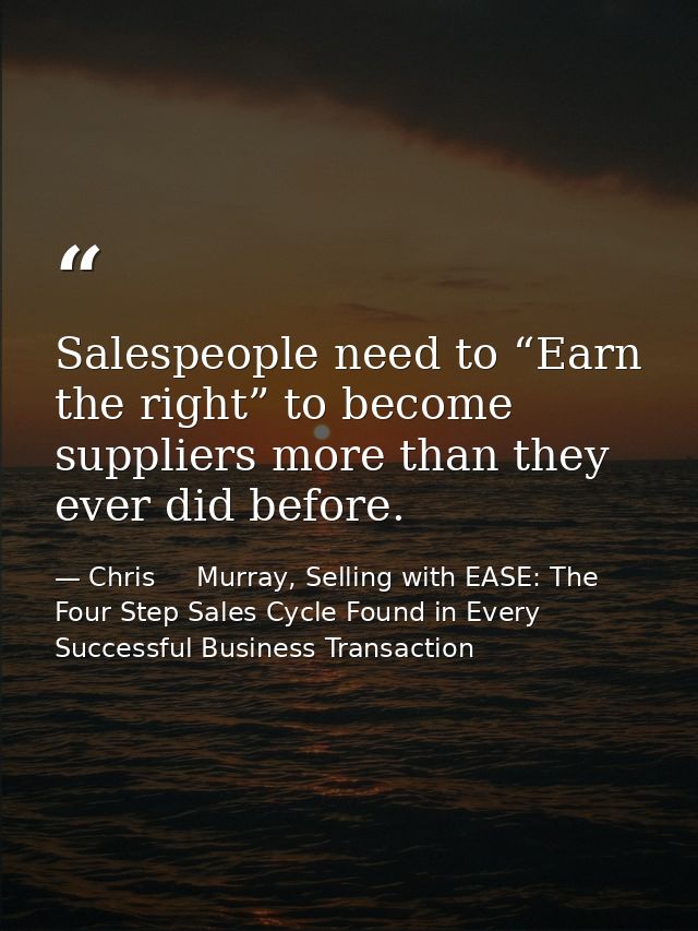 Salespeople need to “Earn the right” to become suppliers more than they ever did before. — Chris     Murray, Selling with EASE: The Four Step Sales Cycle Found in Every Successful Business Transaction