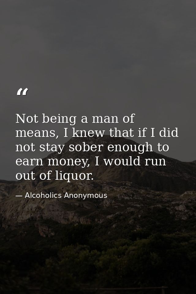 Not being a man of means, I knew that if I did not stay sober enough to earn money, I would run out of liquor. — Alcoholics Anonymous