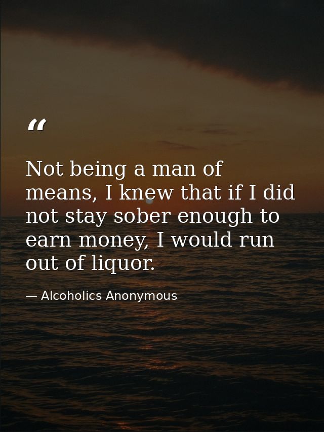 Not being a man of means, I knew that if I did not stay sober enough to earn money, I would run out of liquor. — Alcoholics Anonymous