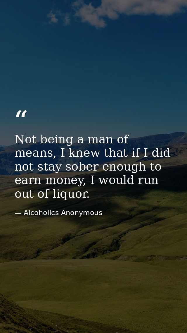 Not being a man of means, I knew that if I did not stay sober enough to earn money, I would run out of liquor. — Alcoholics Anonymous