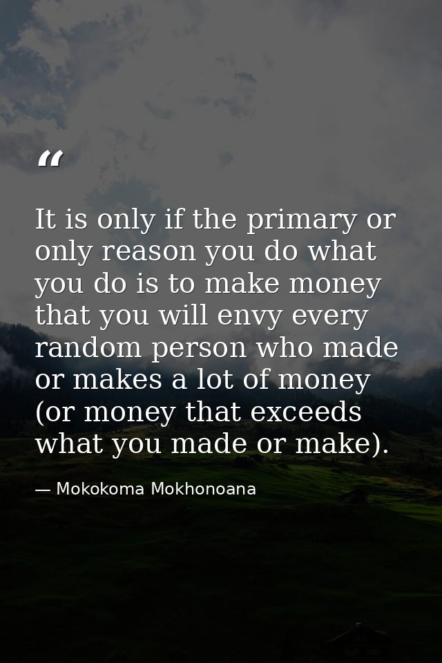 It is only if the primary or only reason you do what you do is to make money that you will envy every random person who  — Mokokoma Mokhonoana