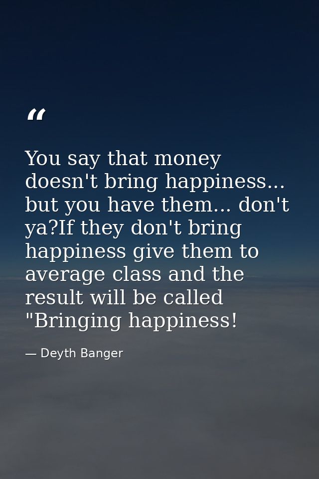 You say that money doesn't bring happiness... but you have them... don't ya?If they don't bring happiness give them to a — Deyth Banger