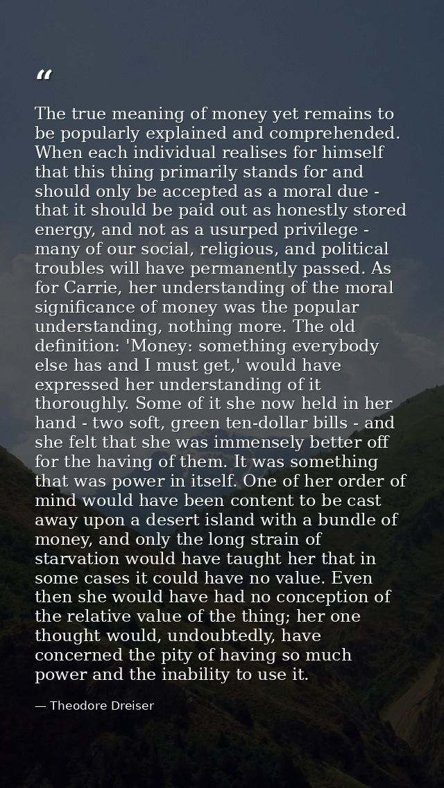 The true meaning of money yet remains to be popularly explained and comprehended. When each individual realises for hims — Theodore Dreiser