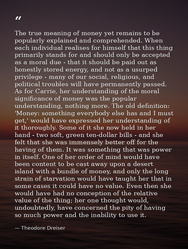 The true meaning of money yet remains to be popularly explained and comprehended. When each individual realises for hims — Theodore Dreiser