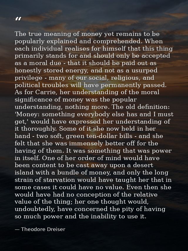 The true meaning of money yet remains to be popularly explained and comprehended. When each individual realises for hims — Theodore Dreiser