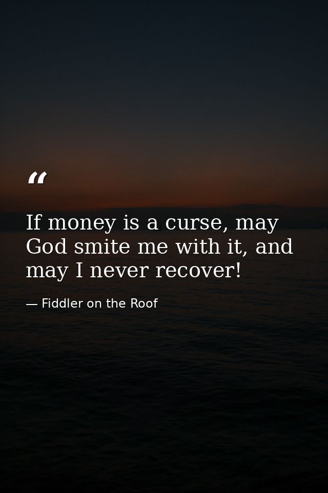 If money is a curse, may God smite me with it, and may I never recover! — Fiddler on the Roof