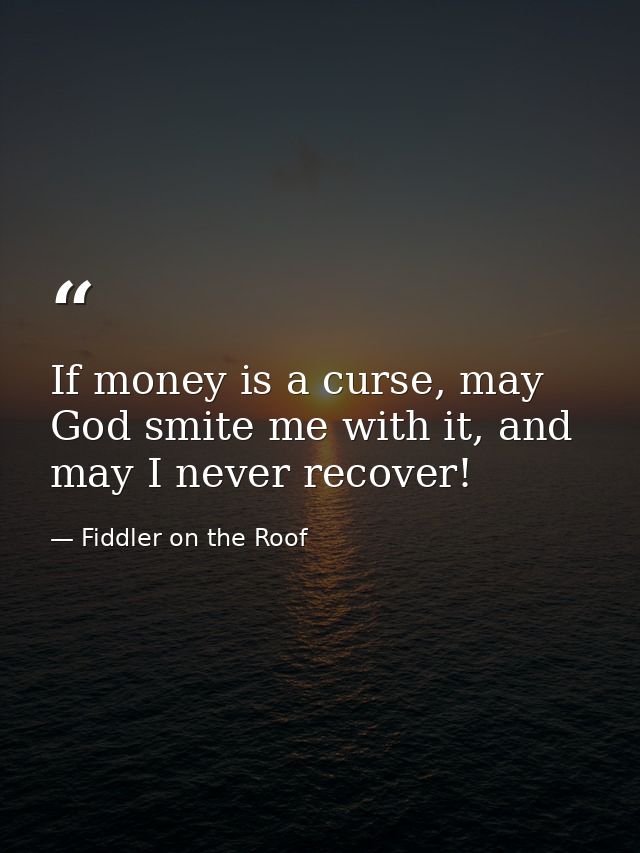 If money is a curse, may God smite me with it, and may I never recover! — Fiddler on the Roof