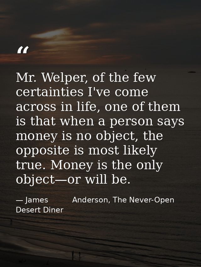 Mr. Welper, of the few certainties I've come across in life, one of them is that when a person says money is no object,  — James          Anderson, The Never-Open Desert Diner