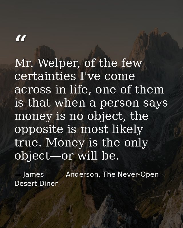 Mr. Welper, of the few certainties I've come across in life, one of them is that when a person says money is no object,  — James          Anderson, The Never-Open Desert Diner