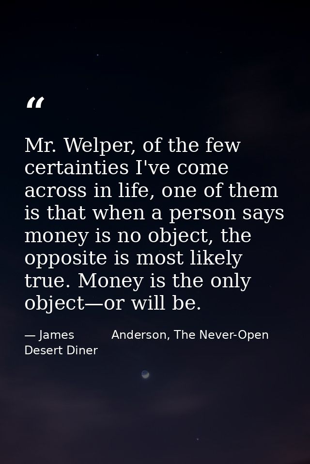 Mr. Welper, of the few certainties I've come across in life, one of them is that when a person says money is no object,  — James          Anderson, The Never-Open Desert Diner