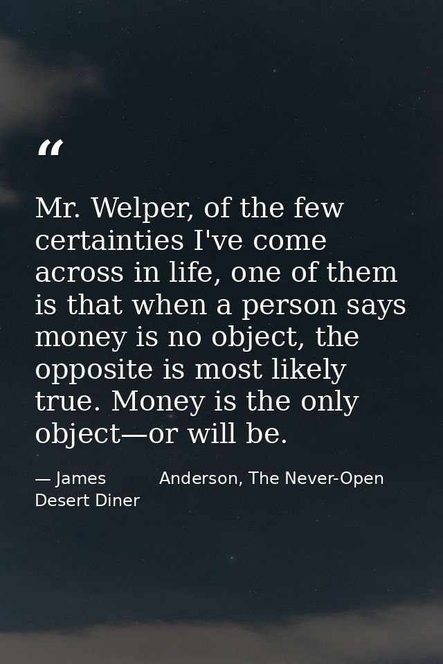 Mr. Welper, of the few certainties I've come across in life, one of them is that when a person says money is no object,  — James          Anderson, The Never-Open Desert Diner