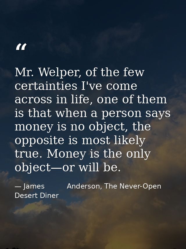 Mr. Welper, of the few certainties I've come across in life, one of them is that when a person says money is no object,  — James          Anderson, The Never-Open Desert Diner