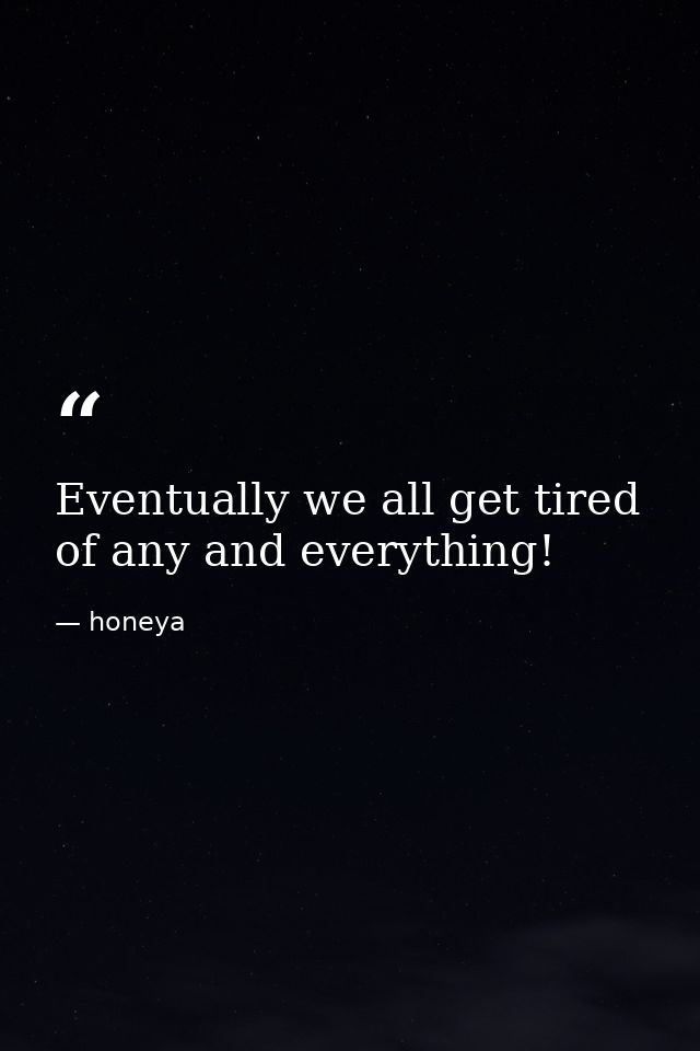 Eventually we all get tired of any and everything! — honeya