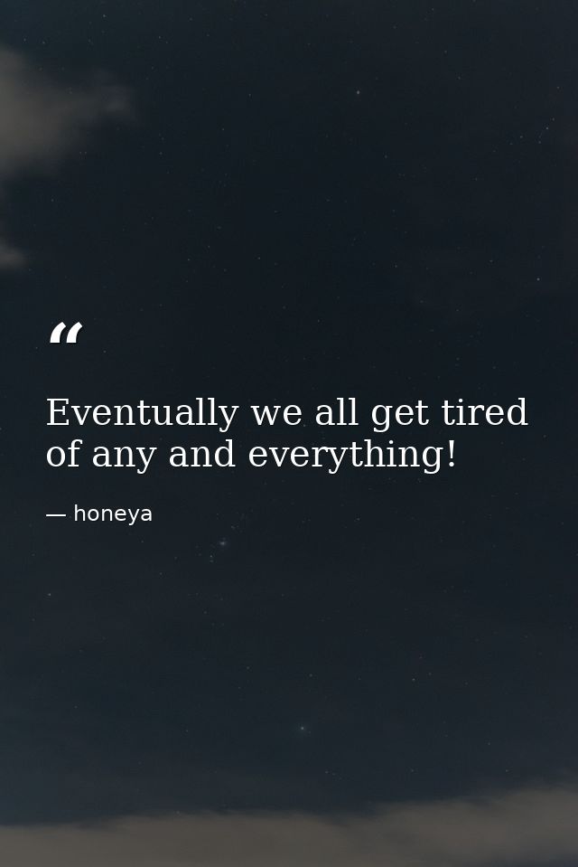 Eventually we all get tired of any and everything! — honeya