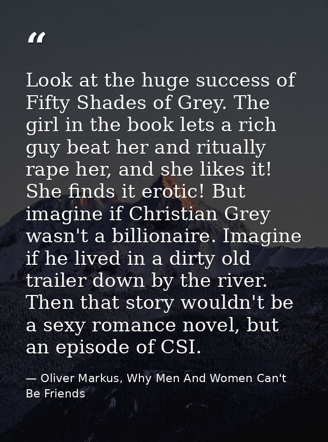 Look at the huge success of Fifty Shades of Grey. The girl in the book lets a rich guy beat her and ritually rape her, a — Oliver Markus, Why Men And Women Can't Be Friends
