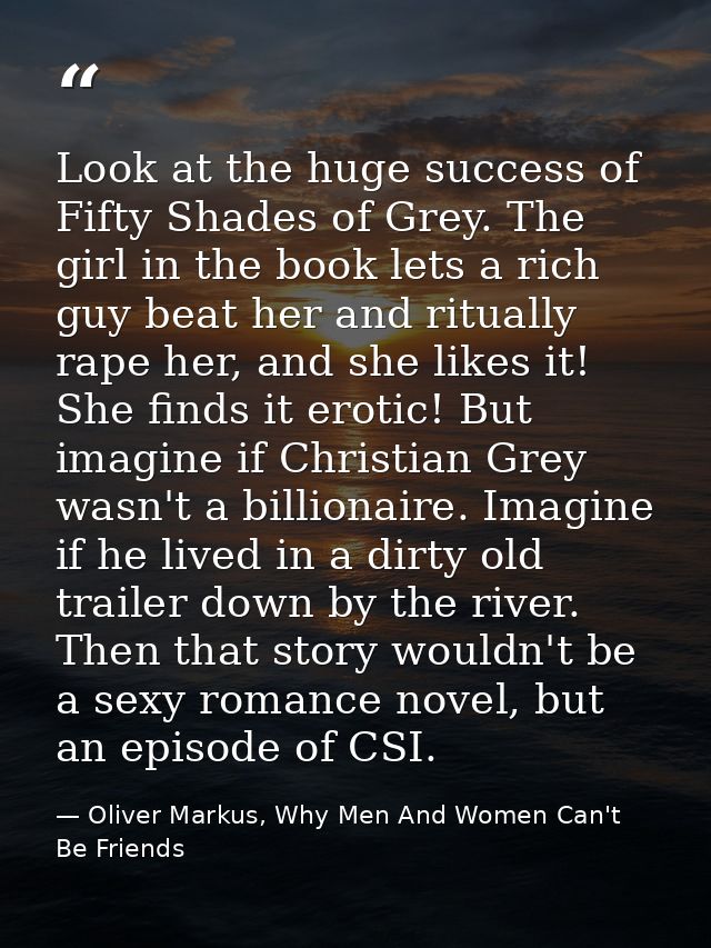 Look at the huge success of Fifty Shades of Grey. The girl in the book lets a rich guy beat her and ritually rape her, a — Oliver Markus, Why Men And Women Can't Be Friends