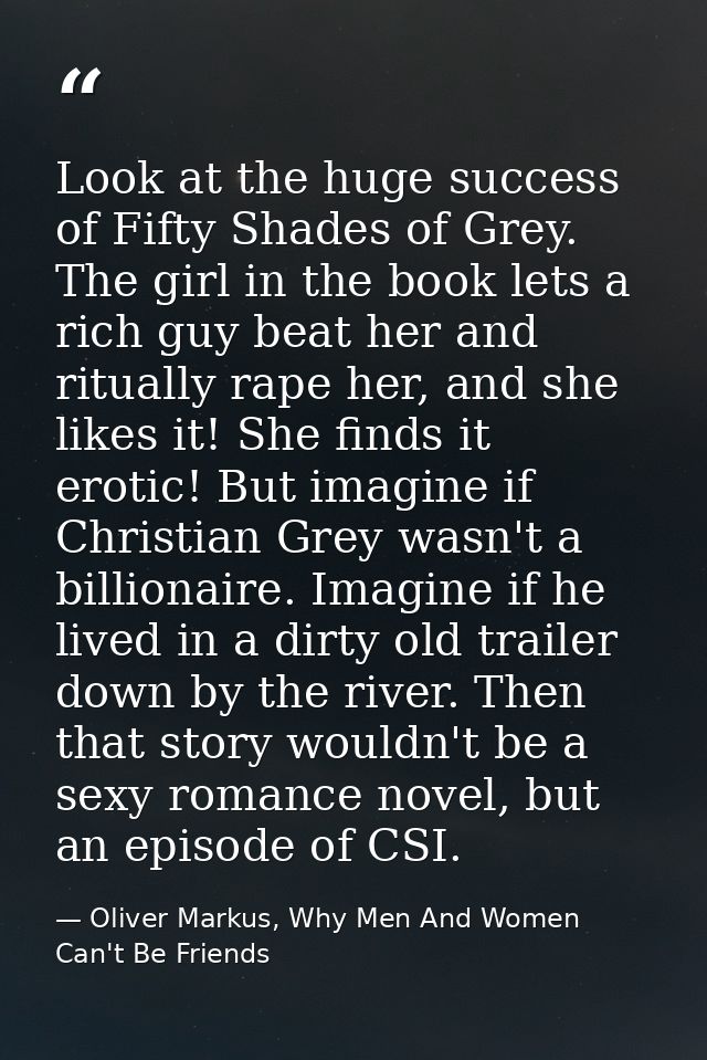 Look at the huge success of Fifty Shades of Grey. The girl in the book lets a rich guy beat her and ritually rape her, a — Oliver Markus, Why Men And Women Can't Be Friends