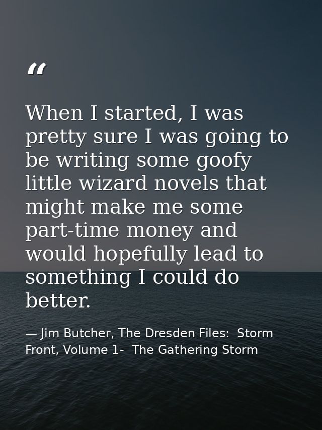 When I started, I was pretty sure I was going to be writing some goofy little wizard novels that might make me some part — Jim Butcher, The Dresden Files:  Storm Front, Volume 1-  The Gathering Storm