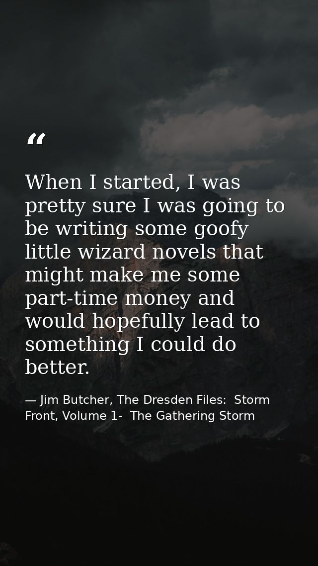 When I started, I was pretty sure I was going to be writing some goofy little wizard novels that might make me some part — Jim Butcher, The Dresden Files:  Storm Front, Volume 1-  The Gathering Storm