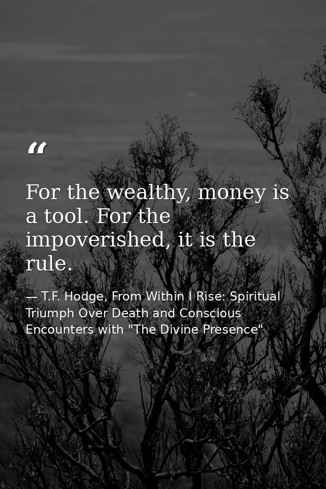 For the wealthy, money is a tool. For the impoverished, it is the rule. — T.F. Hodge, From Within I Rise: Spiritual Triumph Over Death and Conscious Encounters with "The Divine Presence"