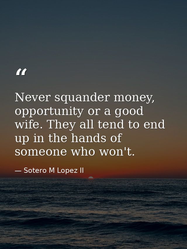 Never squander money, opportunity or a good wife. They all tend to end up in the hands of someone who won't. — Sotero M Lopez II
