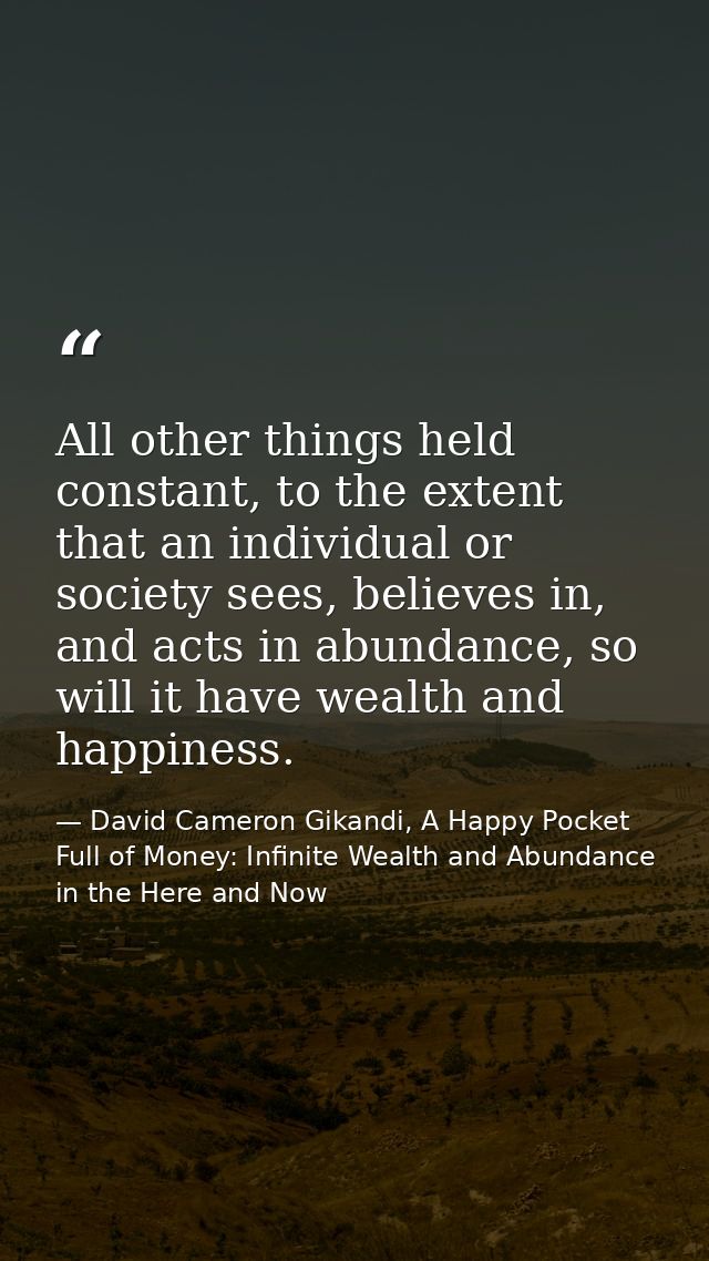 All other things held constant, to the extent that an individual or society sees, believes in, and acts in abundance, so — David Cameron Gikandi, A Happy Pocket Full of Money: Infinite Wealth and Abundance in the Here and Now