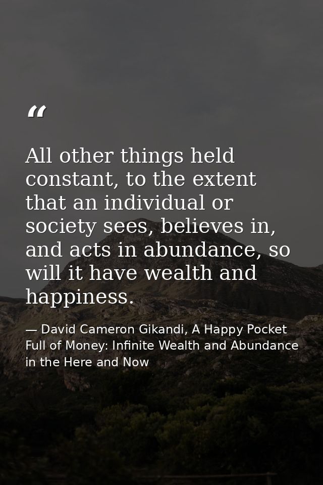 All other things held constant, to the extent that an individual or society sees, believes in, and acts in abundance, so — David Cameron Gikandi, A Happy Pocket Full of Money: Infinite Wealth and Abundance in the Here and Now