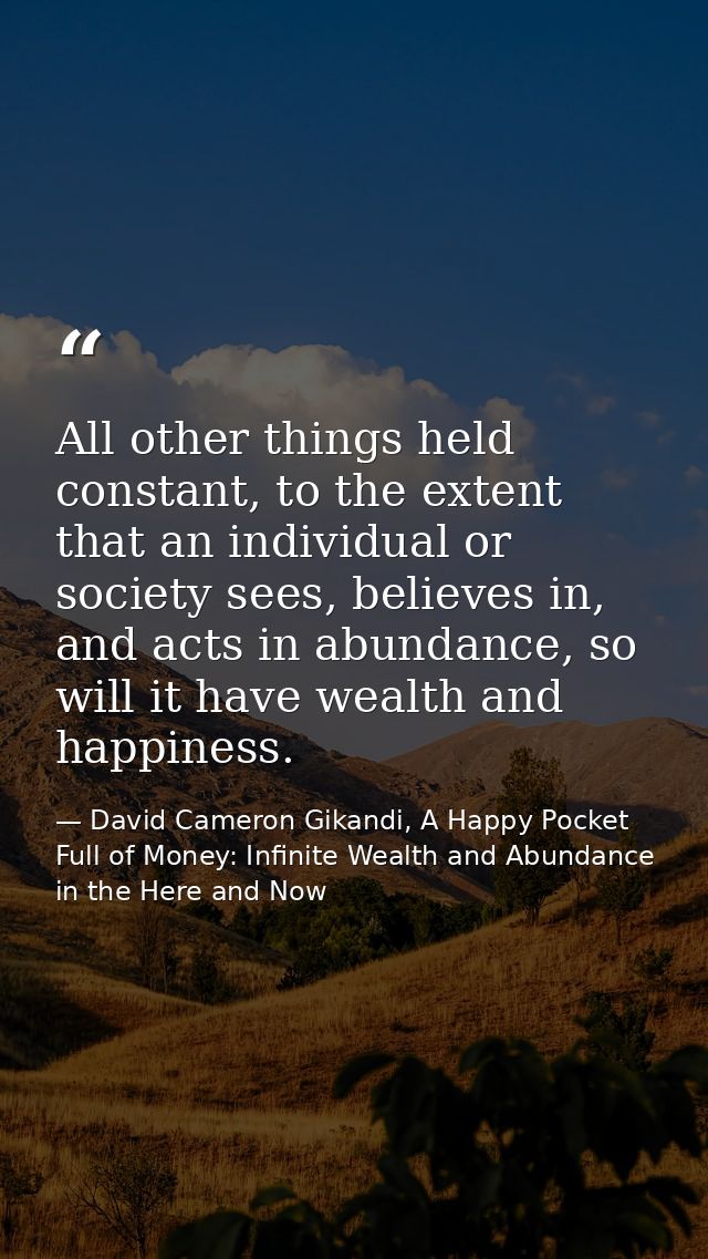 All other things held constant, to the extent that an individual or society sees, believes in, and acts in abundance, so — David Cameron Gikandi, A Happy Pocket Full of Money: Infinite Wealth and Abundance in the Here and Now
